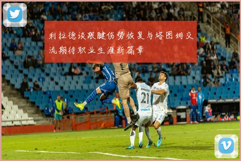 利拉德谈跟腱伤势恢复与塔图姆交流期待职业生涯新篇章