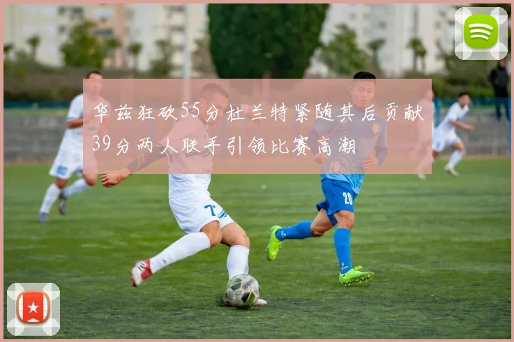 华兹狂砍55分杜兰特紧随其后贡献39分两人联手引领比赛高潮