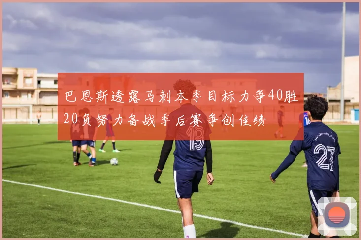 巴恩斯透露马刺本季目标力争40胜20负努力备战季后赛争创佳绩
