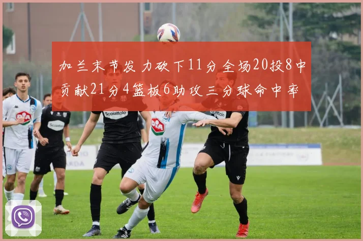 加兰末节发力砍下11分全场20投8中贡献21分4篮板6助攻三分球命中率高达375