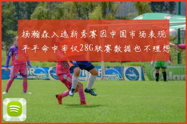杨瀚森入选新秀赛因中国市场表现平平命中率仅28G联赛数据也不理想