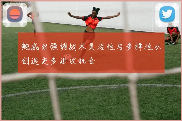 鲍威尔强调战术灵活性与多样性以创造更多进攻机会