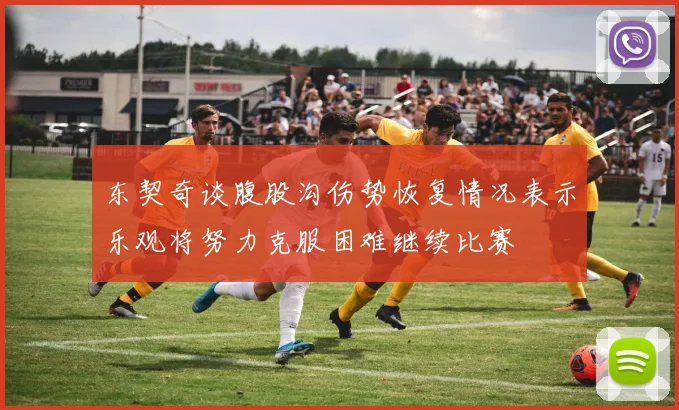 东契奇谈腹股沟伤势恢复情况表示乐观将努力克服困难继续比赛