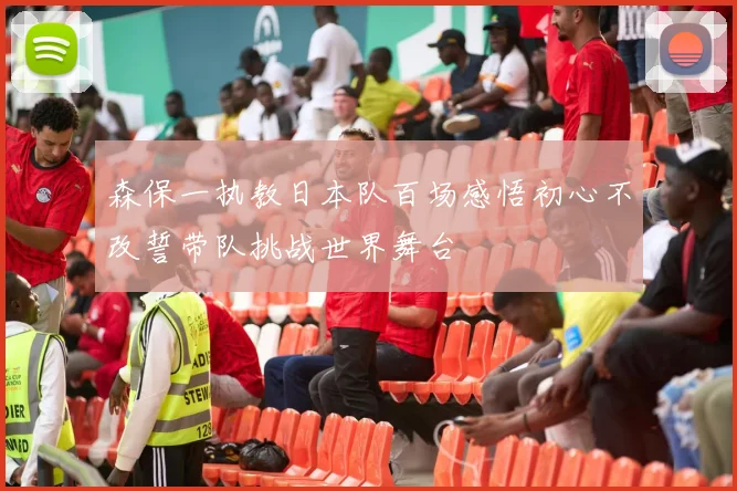 森保一执教日本队百场感悟初心不改誓带队挑战世界舞台