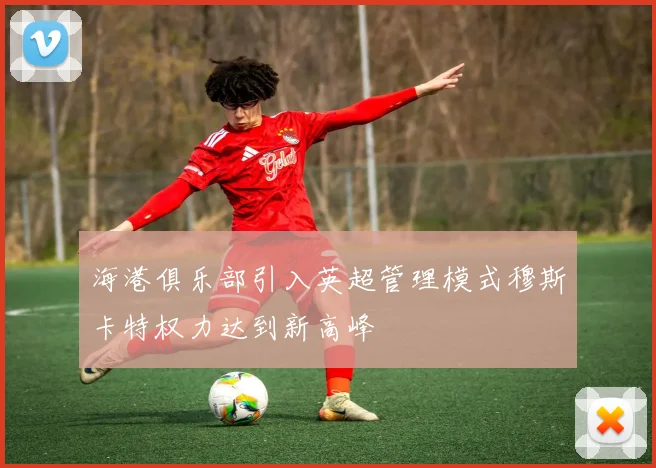 海港俱乐部引入英超管理模式穆斯卡特权力达到新高峰