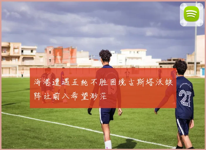 海港遭遇五轮不胜困境古斯塔沃缺阵让前八希望渺茫