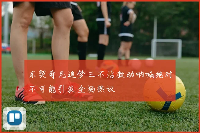 东契奇见追梦三不沾激动呐喊绝对不可能引发全场热议