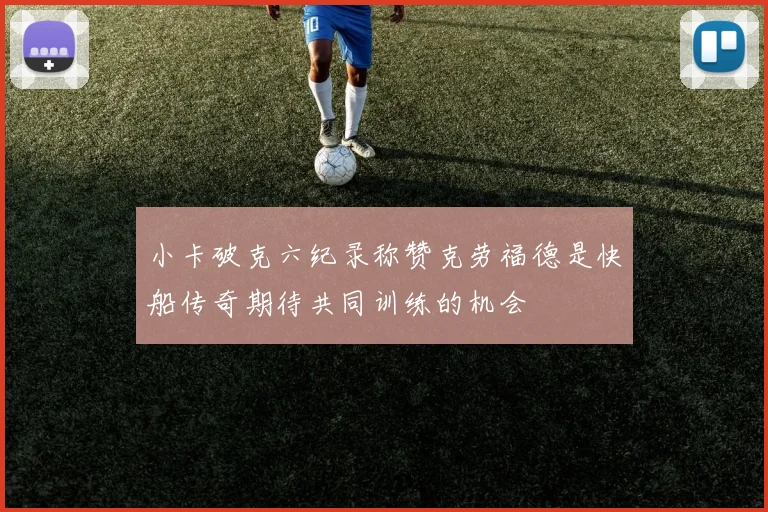 小卡破克六纪录称赞克劳福德是快船传奇期待共同训练的机会