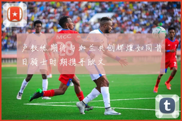 卢教练期待与加兰共创辉煌如同昔日骑士时期携手欧文
