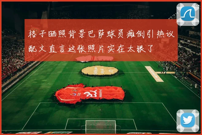 格子晒照背景巴萨球员瘫倒引热议配文直言这张照片实在太狠了
