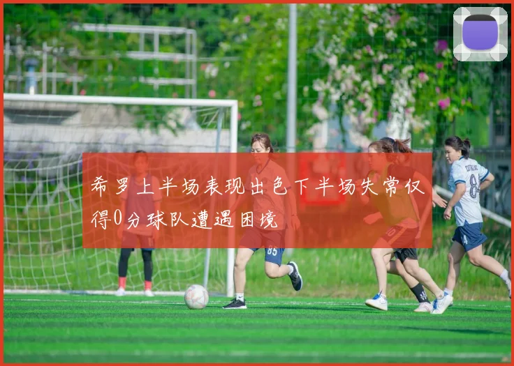 希罗上半场表现出色下半场失常仅得0分球队遭遇困境
