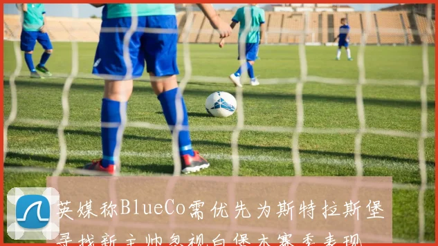 英媒称BlueCo需优先为斯特拉斯堡寻找新主帅忽视白堡本赛季表现