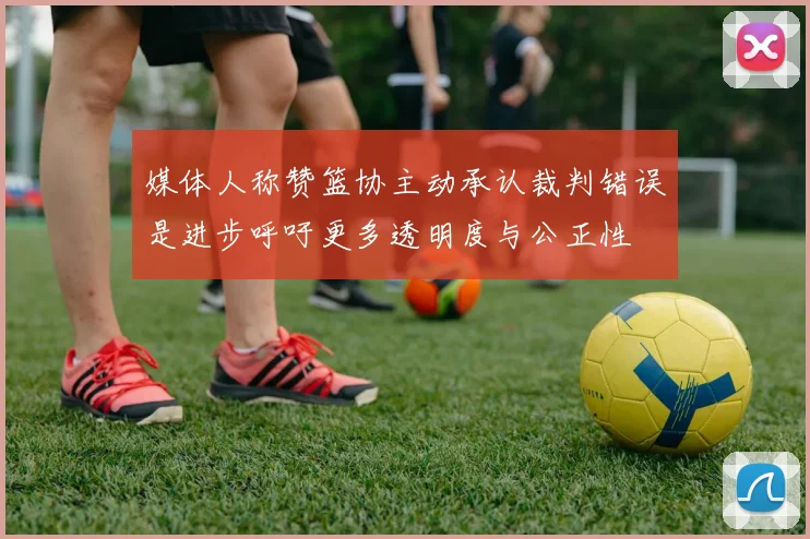 媒体人称赞篮协主动承认裁判错误是进步呼吁更多透明度与公正性