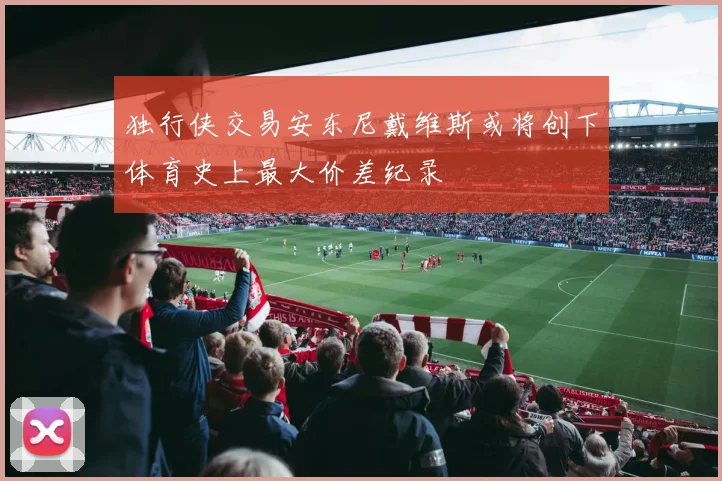 独行侠交易安东尼戴维斯或将创下体育史上最大价差纪录