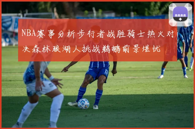 NBA赛事分析步行者战胜骑士热火对决森林狼湖人挑战鹈鹕前景堪忧