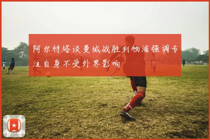 阿尔特塔谈曼城战胜利物浦强调专注自身不受外界影响