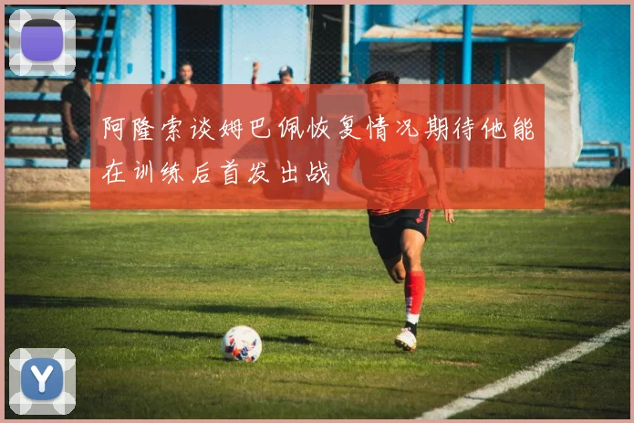 阿隆索谈姆巴佩恢复情况期待他能在训练后首发出战