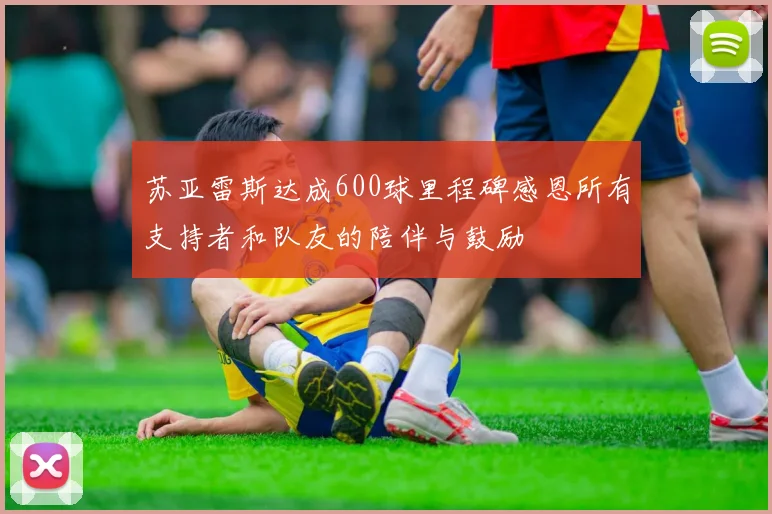 苏亚雷斯达成600球里程碑感恩所有支持者和队友的陪伴与鼓励