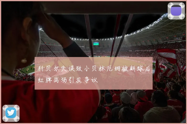 科贝尔失误致小贝林厄姆被断球后红牌离场引发争议