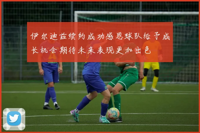 伊尔迪兹续约成功感恩球队给予成长机会期待未来表现更加出色