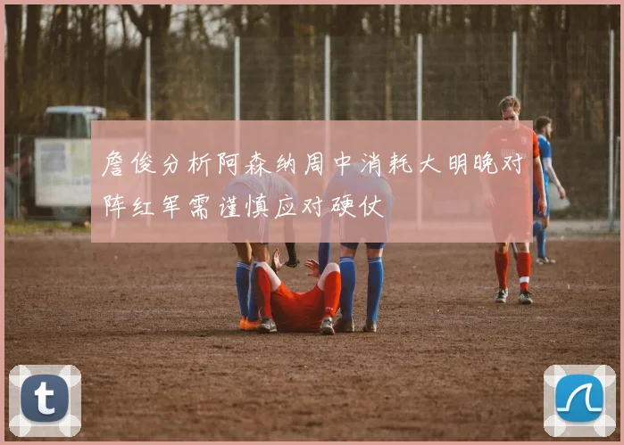 詹俊分析阿森纳周中消耗大明晚对阵红军需谨慎应对硬仗