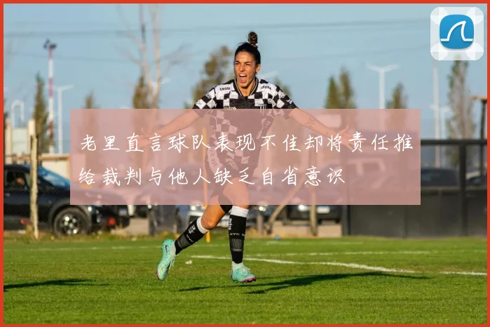 老里直言球队表现不佳却将责任推给裁判与他人缺乏自省意识