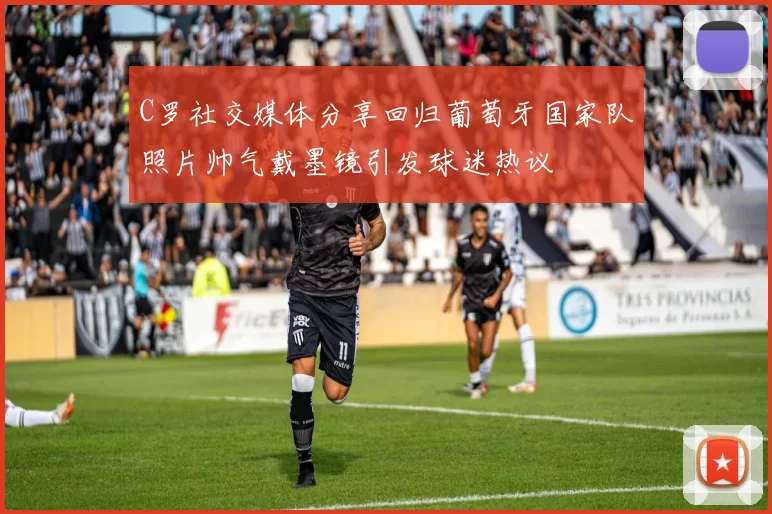 C罗社交媒体分享回归葡萄牙国家队照片帅气戴墨镜引发球迷热议